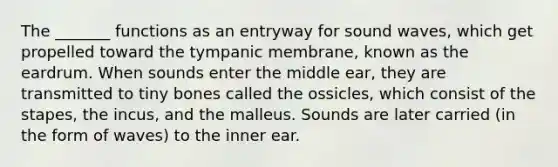 The _______ functions as an entryway for sound waves, which get propelled toward the tympanic membrane, known as the eardrum. When sounds enter the middle ear, they are transmitted to tiny bones called the ossicles, which consist of the stapes, the incus, and the malleus. Sounds are later carried (in the form of waves) to the inner ear.