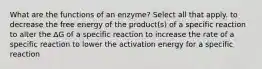 What are the functions of an enzyme? Select all that apply. to decrease the free energy of the product(s) of a specific reaction to alter the ΔG of a specific reaction to increase the rate of a specific reaction to lower the activation energy for a specific reaction