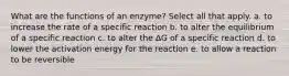 What are the functions of an enzyme? Select all that apply. a. to increase the rate of a specific reaction b. to alter the equilibrium of a specific reaction c. to alter the ΔG of a specific reaction d. to lower the activation energy for the reaction e. to allow a reaction to be reversible