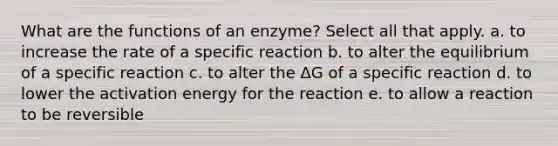 What are the functions of an enzyme? Select all that apply. a. to increase the rate of a specific reaction b. to alter the equilibrium of a specific reaction c. to alter the ΔG of a specific reaction d. to lower the activation energy for the reaction e. to allow a reaction to be reversible