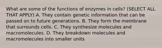 What are some of the functions of enzymes in cells? (SELECT ALL THAT APPLY) A. They contain genetic information that can be passed on to future generations. B. They form the membrane that surrounds cells. C. They synthesize molecules and macromolecules. D. They breakdown molecules and macromolecules into smaller units