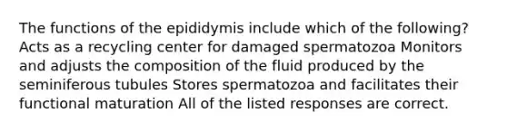 The functions of the epididymis include which of the following? Acts as a recycling center for damaged spermatozoa Monitors and adjusts the composition of the fluid produced by the seminiferous tubules Stores spermatozoa and facilitates their functional maturation All of the listed responses are correct.