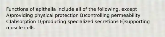 Functions of epithelia include all of the following, except A)providing physical protection B)controlling permeability C)absorption D)producing specialized secretions E)supporting muscle cells