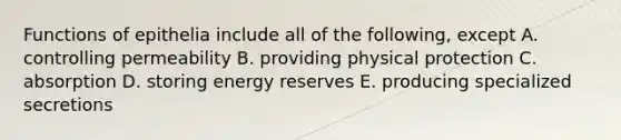 Functions of epithelia include all of the following, except A. controlling permeability B. providing physical protection C. absorption D. storing energy reserves E. producing specialized secretions