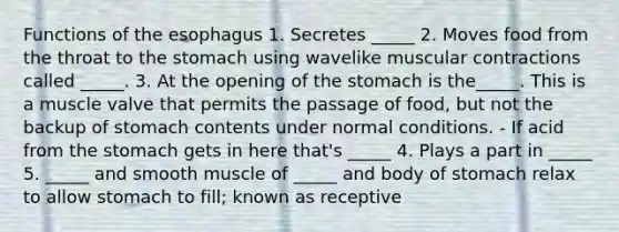 Functions of the esophagus 1. Secretes _____ 2. Moves food from the throat to the stomach using wavelike muscular contractions called _____. 3. At the opening of the stomach is the_____. This is a muscle valve that permits the passage of food, but not the backup of stomach contents under normal conditions. - If acid from the stomach gets in here that's _____ 4. Plays a part in _____ 5. _____ and smooth muscle of _____ and body of stomach relax to allow stomach to fill; known as receptive