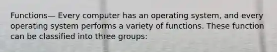 Functions— Every computer has an operating system, and every operating system performs a variety of functions. These function can be classified into three groups: