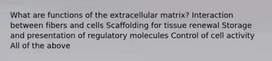 What are functions of the extracellular matrix? Interaction between fibers and cells Scaffolding for tissue renewal Storage and presentation of regulatory molecules Control of cell activity All of the above