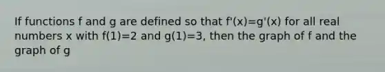 If functions f and g are defined so that f'(x)=g'(x) for all real numbers x with f(1)=2 and g(1)=3, then the graph of f and the graph of g