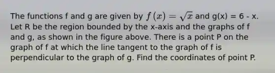 The functions f and g are given by f(x)=sqrt(x) and g(x) = 6 - x. Let R be the region bounded by the x-axis and the graphs of f and g, as shown in the figure above. There is a point P on the graph of f at which the line tangent to the graph of f is perpendicular to the graph of g. Find the coordinates of point P.