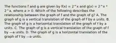 The functions f and g are given by f(x) = 2^x and g(x) = 2^x * 2^a, where a > 0. Which of the following describes the relationship between the graph of f and the graph of g? A. The graph of g is a vertical translation of the graph of f by a units. B. The graph of g is a horizontal translation of the graph of f by a units. C. The graph of g is a vertical translation of the graph of f by —a units. D. The graph of g is a horizontal translation of the graph of f by —a units.