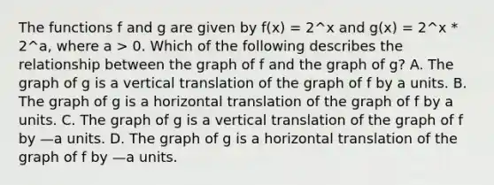 The functions f and g are given by f(x) = 2^x and g(x) = 2^x * 2^a, where a > 0. Which of the following describes the relationship between the graph of f and the graph of g? A. The graph of g is a vertical translation of the graph of f by a units. B. The graph of g is a horizontal translation of the graph of f by a units. C. The graph of g is a vertical translation of the graph of f by —a units. D. The graph of g is a horizontal translation of the graph of f by —a units.