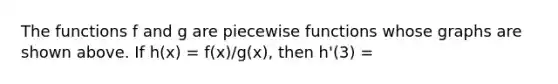 The functions f and g are piecewise functions whose graphs are shown above. If h(x) = f(x)/g(x), then h'(3) =