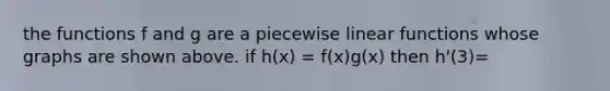 the functions f and g are a piecewise linear functions whose graphs are shown above. if h(x) = f(x)g(x) then h'(3)=