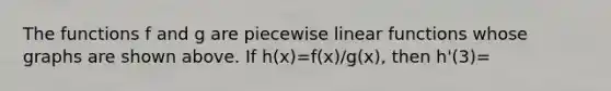 The functions f and g are piecewise linear functions whose graphs are shown above. If h(x)=f(x)/g(x), then h'(3)=