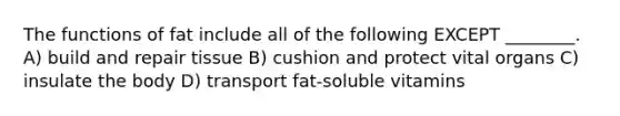 The functions of fat include all of the following EXCEPT ________. A) build and repair tissue B) cushion and protect vital organs C) insulate the body D) transport fat-soluble vitamins