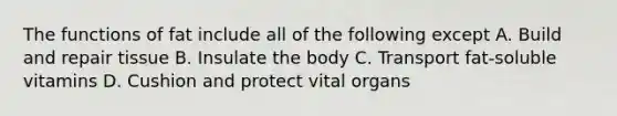 The functions of fat include all of the following except A. Build and repair tissue B. Insulate the body C. Transport fat-soluble vitamins D. Cushion and protect vital organs