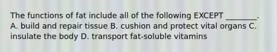 The functions of fat include all of the following EXCEPT ________. A. build and repair tissue B. cushion and protect vital organs C. insulate the body D. transport fat-soluble vitamins