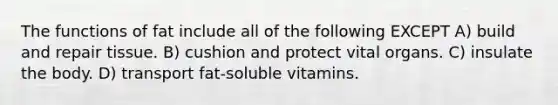 The functions of fat include all of the following EXCEPT A) build and repair tissue. B) cushion and protect vital organs. C) insulate the body. D) transport fat-soluble vitamins.