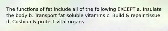 The functions of fat include all of the following EXCEPT a. Insulate the body b. Transport fat-soluble vitamins c. Build & repair tissue d. Cushion & protect vital organs