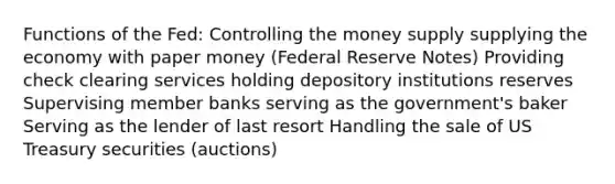 Functions of the Fed: Controlling the money supply supplying the economy with paper money (Federal Reserve Notes) Providing check clearing services holding depository institutions reserves Supervising member banks serving as the government's baker Serving as the lender of last resort Handling the sale of US Treasury securities (auctions)