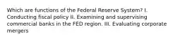 Which are functions of the Federal Reserve System? I. Conducting fiscal policy II. Examining and supervising commercial banks in the FED region. III. Evaluating corporate mergers