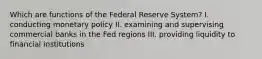 Which are functions of the Federal Reserve System? I. conducting monetary policy II. examining and supervising commercial banks in the Fed regions III. providing liquidity to financial institutions