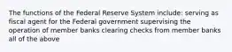 The functions of the Federal Reserve System include: serving as fiscal agent for the Federal government supervising the operation of member banks clearing checks from member banks all of the above