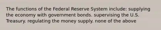 The functions of the Federal Reserve System include: supplying the economy with government bonds. supervising the U.S. Treasury. regulating the money supply. none of the above