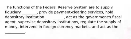 The functions of the Federal Reserve System are to supply fiduciary ________, provide​ payment-clearing services, hold depository institution __________​, act as the​ government's fiscal​ agent, supervise depository​ institutions, regulate the supply of​ money, intervene in foreign currency​ markets, and act as the ___________.