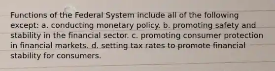 Functions of the Federal System include all of the following except: a. conducting <a href='https://www.questionai.com/knowledge/kEE0G7Llsx-monetary-policy' class='anchor-knowledge'>monetary policy</a>. b. promoting safety and stability in the financial sector. c. promoting consumer protection in financial markets. d. setting tax rates to promote financial stability for consumers.