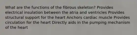 What are the functions of the fibrous skeleton? Provides electrical insulation between the atria and ventricles Provides structural support for the heart Anchors cardiac muscle Provides circulation for the heart Directly aids in the pumping mechanism of the heart