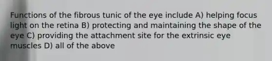 Functions of the fibrous tunic of the eye include A) helping focus light on the retina B) protecting and maintaining the shape of the eye C) providing the attachment site for the extrinsic eye muscles D) all of the above