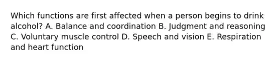 Which functions are first affected when a person begins to drink alcohol? A. Balance and coordination B. Judgment and reasoning C. Voluntary muscle control D. Speech and vision E. Respiration and heart function