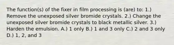 The function(s) of the fixer in film processing is (are) to: 1.) Remove the unexposed silver bromide crystals. 2.) Change the unexposed silver bromide crystals to black metallic silver. 3.) Harden the emulsion. A.) 1 only B.) 1 and 3 only C.) 2 and 3 only D.) 1, 2, and 3