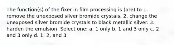 The function(s) of the fixer in film processing is (are) to 1. remove the unexposed silver bromide crystals. 2. change the unexposed silver bromide crystals to black metallic silver. 3. harden the emulsion. Select one: a. 1 only b. 1 and 3 only c. 2 and 3 only d. 1, 2, and 3