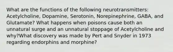 What are the functions of the following neurotransmitters: Acetylcholine, Dopamine, Serotonin, Norepinephrine, GABA, and Glutamate? What happens when poisons cause both an unnatural surge and an unnatural stoppage of Acetylcholine and why?What discovery was made by Pert and Snyder in 1973 regarding endorphins and morphine?