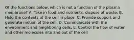 Of the functions below, which is not a function of the plasma membrane? A. Take in food and nutrients, dispose of waste. B. Hold the contents of the cell in place. C. Provide support and generate motion of the cell. D. Communicate with the environment and neighboring cells. E. Control the flow of water and other molecules into and out of the cell