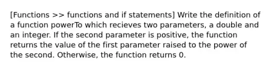 [Functions >> functions and if statements] Write the definition of a function powerTo which recieves two parameters, a double and an integer. If the second parameter is positive, the function returns the value of the first parameter raised to the power of the second. Otherwise, the function returns 0.