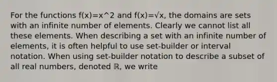 For the functions f(x)=x^2 and f(x)=√x, the domains are sets with an infinite number of elements. Clearly we cannot list all these elements. When describing a set with an infinite number of elements, it is often helpful to use set-builder or interval notation. When using set-builder notation to describe a subset of all real numbers, denoted ℝ, we write