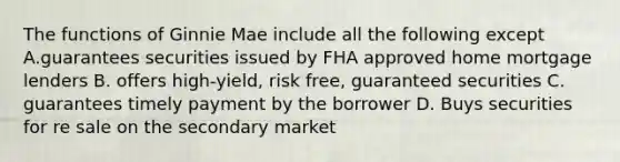 The functions of Ginnie Mae include all the following except A.guarantees securities issued by FHA approved home mortgage lenders B. offers high-yield, risk free, guaranteed securities C. guarantees timely payment by the borrower D. Buys securities for re sale on the secondary market