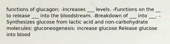 functions of glucagon: -Increases ___ levels. -Functions on the __ to release ___ into the bloodstream. -Breakdown of ___ into ___. -Synthesizes glucose from lactic acid and non-carbohydrate molecules: gluconeogenesis: increase glucose Release glucose into blood