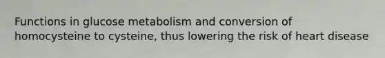 Functions in glucose metabolism and conversion of homocysteine to cysteine, thus lowering the risk of heart disease