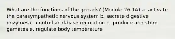 What are the functions of the gonads? (Module 26.1A) a. activate the parasympathetic nervous system b. secrete digestive enzymes c. control acid-base regulation d. produce and store gametes e. regulate body temperature