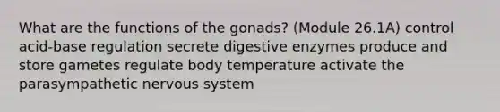 What are the functions of the gonads? (Module 26.1A) control acid-base regulation secrete <a href='https://www.questionai.com/knowledge/kK14poSlmL-digestive-enzymes' class='anchor-knowledge'>digestive enzymes</a> produce and store gametes regulate body temperature activate the parasympathetic <a href='https://www.questionai.com/knowledge/kThdVqrsqy-nervous-system' class='anchor-knowledge'>nervous system</a>