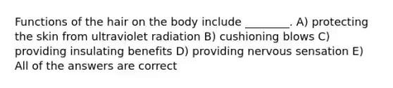 Functions of the hair on the body include ________. A) protecting the skin from ultraviolet radiation B) cushioning blows C) providing insulating benefits D) providing nervous sensation E) All of the answers are correct