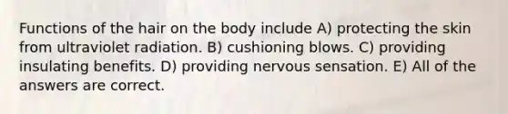 Functions of the hair on the body include A) protecting the skin from ultraviolet radiation. B) cushioning blows. C) providing insulating benefits. D) providing nervous sensation. E) All of the answers are correct.