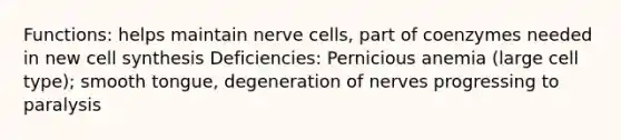 Functions: helps maintain nerve cells, part of coenzymes needed in new cell synthesis Deficiencies: Pernicious anemia (large cell type); smooth tongue, degeneration of nerves progressing to paralysis