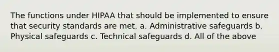 The functions under HIPAA that should be implemented to ensure that security standards are met. a. Administrative safeguards b. Physical safeguards c. Technical safeguards d. All of the above