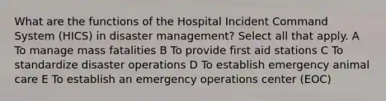 What are the functions of the Hospital Incident Command System (HICS) in disaster management? Select all that apply. A To manage mass fatalities B To provide first aid stations C To standardize disaster operations D To establish emergency animal care E To establish an emergency operations center (EOC)