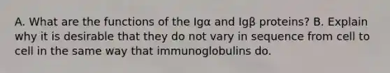 A. What are the functions of the Igα and Igβ proteins? B. Explain why it is desirable that they do not vary in sequence from cell to cell in the same way that immunoglobulins do.